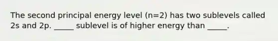 The second principal energy level (n=2) has two sublevels called 2s and 2p. _____ sublevel is of higher energy than _____.