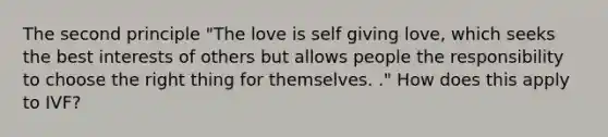 The second principle "The love is self giving love, which seeks the best interests of others but allows people the responsibility to choose the right thing for themselves. ." How does this apply to IVF?