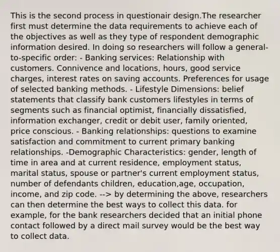 This is the second process in questionair design.The researcher first must determine the data requirements to achieve each of the objectives as well as they type of respondent demographic information desired. In doing so researchers will follow a general-to-specific order: - Banking services: Relationship with customers. Connivence and locations, hours, good service charges, interest rates on saving accounts. Preferences for usage of selected banking methods. - Lifestyle Dimensions: belief statements that classify bank customers lifestyles in terms of segments such as financial optimist, financially dissatisfied, information exchanger, credit or debit user, family oriented, price conscious. - Banking relationships: questions to examine satisfaction and commitment to current primary banking relationships. -Demographic Characteristics: gender, length of time in area and at current residence, employment status, marital status, spouse or partner's current employment status, number of defendants children, education,age, occupation, income, and zip code. --> by determining the above, researchers can then determine the best ways to collect this data. for example, for the bank researchers decided that an initial phone contact followed by a direct mail survey would be the best way to collect data.