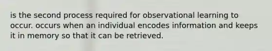 is the second process required for observational learning to occur. occurs when an individual encodes information and keeps it in memory so that it can be retrieved.