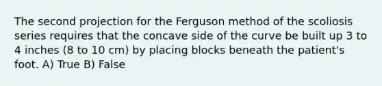 The second projection for the Ferguson method of the scoliosis series requires that the concave side of the curve be built up 3 to 4 inches (8 to 10 cm) by placing blocks beneath the patient's foot. A) True B) False