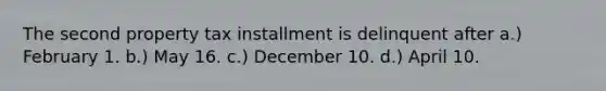 The second property tax installment is delinquent after a.) February 1. b.) May 16. c.) December 10. d.) April 10.