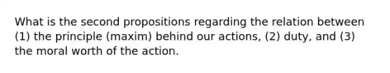 What is the second propositions regarding the relation between (1) the principle (maxim) behind our actions, (2) duty, and (3) the moral worth of the action.