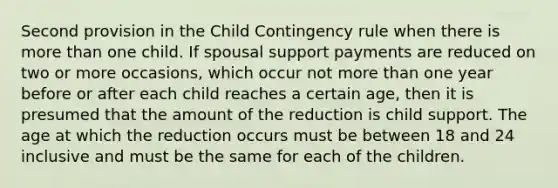 Second provision in the Child Contingency rule when there is more than one child. If spousal support payments are reduced on two or more occasions, which occur not more than one year before or after each child reaches a certain age, then it is presumed that the amount of the reduction is child support. The age at which the reduction occurs must be between 18 and 24 inclusive and must be the same for each of the children.