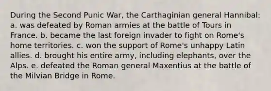 During the Second Punic War, the Carthaginian general Hannibal: a. was defeated by Roman armies at the battle of Tours in France. b. became the last foreign invader to fight on Rome's home territories. c. won the support of Rome's unhappy Latin allies. d. brought his entire army, including elephants, over the Alps. e. defeated the Roman general Maxentius at the battle of the Milvian Bridge in Rome.