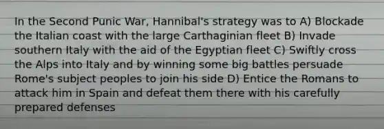 In the Second Punic War, Hannibal's strategy was to A) Blockade the Italian coast with the large Carthaginian fleet B) Invade southern Italy with the aid of the Egyptian fleet C) Swiftly cross the Alps into Italy and by winning some big battles persuade Rome's subject peoples to join his side D) Entice the Romans to attack him in Spain and defeat them there with his carefully prepared defenses