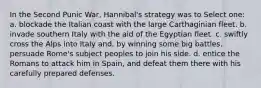 In the Second Punic War, Hannibal's strategy was to Select one: a. blockade the Italian coast with the large Carthaginian fleet. b. invade southern Italy with the aid of the Egyptian fleet. c. swiftly cross the Alps into Italy and, by winning some big battles, persuade Rome's subject peoples to join his side. d. entice the Romans to attack him in Spain, and defeat them there with his carefully prepared defenses.