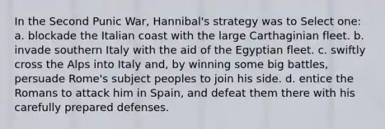 In the Second Punic War, Hannibal's strategy was to Select one: a. blockade the Italian coast with the large Carthaginian fleet. b. invade southern Italy with the aid of the Egyptian fleet. c. swiftly cross the Alps into Italy and, by winning some big battles, persuade Rome's subject peoples to join his side. d. entice the Romans to attack him in Spain, and defeat them there with his carefully prepared defenses.