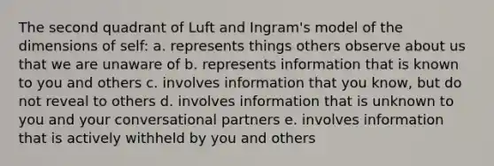 The second quadrant of Luft and Ingram's model of the dimensions of self: a. represents things others observe about us that we are unaware of b. represents information that is known to you and others c. involves information that you know, but do not reveal to others d. involves information that is unknown to you and your conversational partners e. involves information that is actively withheld by you and others