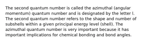 The second quantum number is called the azimuthal (angular momentum) quantum number and is designated by the letter l. The second quantum number refers to the shape and number of subshells within a given principal energy level (shell). The azimuthal quantum number is very important because it has important implications for chemical bonding and bond angles.