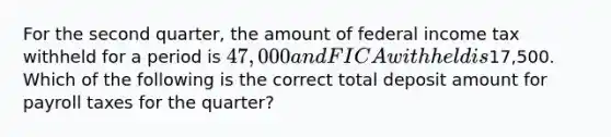 For the second quarter, the amount of federal income tax withheld for a period is 47,000 and FICA withheld is17,500. Which of the following is the correct total deposit amount for payroll taxes for the quarter?