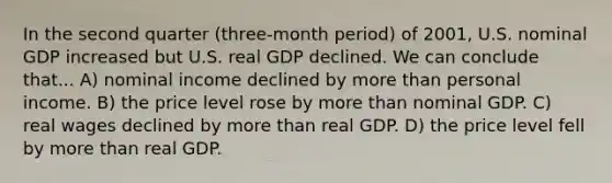 In the second quarter (three-month period) of 2001, U.S. nominal GDP increased but U.S. real GDP declined. We can conclude that... A) nominal income declined by more than personal income. B) the price level rose by more than nominal GDP. C) real wages declined by more than real GDP. D) the price level fell by more than real GDP.