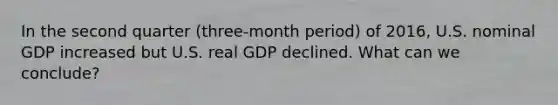 In the second quarter (three-month period) of 2016, U.S. nominal GDP increased but U.S. real GDP declined. What can we conclude?