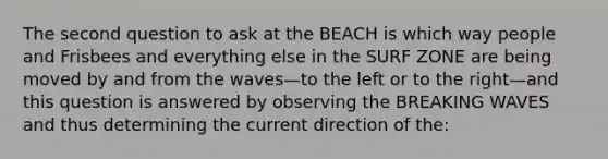 The second question to ask at the BEACH is which way people and Frisbees and everything else in the SURF ZONE are being moved by and from the waves—to the left or to the right—and this question is answered by observing the BREAKING WAVES and thus determining the current direction of the: