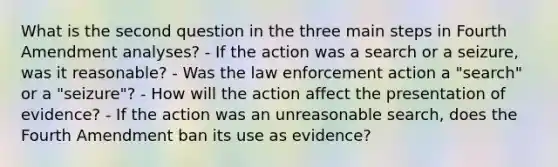 What is the second question in the three main steps in Fourth Amendment analyses? - If the action was a search or a seizure, was it reasonable? - Was the law enforcement action a "search" or a "seizure"? - How will the action affect the presentation of evidence? - If the action was an unreasonable search, does the Fourth Amendment ban its use as evidence?