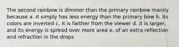 The second rainbow is dimmer than the primary rainbow mainly because a. it simply has less energy than the primary bow b. its colors are inverted c. it is farther from the viewer d. it is larger, and its energy is spread over more area e. of an extra reflection and refraction in the drops