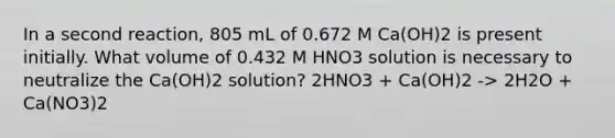 In a second reaction, 805 mL of 0.672 M Ca(OH)2 is present initially. What volume of 0.432 M HNO3 solution is necessary to neutralize the Ca(OH)2 solution? 2HNO3 + Ca(OH)2 -> 2H2O + Ca(NO3)2