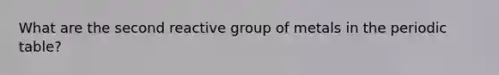 What are the second reactive group of metals in the periodic table?