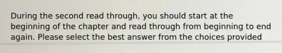 During the second read through, you should start at the beginning of the chapter and read through from beginning to end again. Please select the best answer from the choices provided