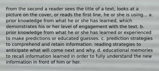 From the second a reader sees the title of a text, looks at a picture on the cover, or reads the first line, he or she is using... a. prior knowledge from what he or she has learned, which demonstrates his or her level of engagement with the text. b. prior knowledge from what he or she has learned or experienced to make predictions or educated guesses. c. prediction strategies to comprehend and retain information. reading strategies to anticipate what will come next and why. d. educational memories to recall information learned in order to fully understand the new information in front of him or her.