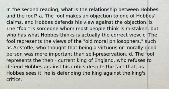 In the second reading, what is the relationship between Hobbes and the fool? a. The fool makes an objection to one of Hobbes' claims, and Hobbes defends his view against the objection. b. The "fool" is someone whom most people think is mistaken, but who has what Hobbes thinks is actually the correct view. c. The fool represents the views of the "old moral philosophers," such as Aristotle, who thought that being a virtuous or morally good person was more important than self-preservation. d. The fool represents the then - current king of England, who refuses to defend Hobbes against his critics despite the fact that, as Hobbes sees it, he is defending the king against the king's critics.