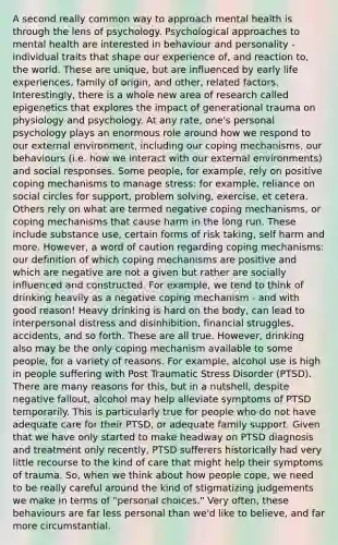 A second really common way to approach mental health is through the lens of psychology. Psychological approaches to mental health are interested in behaviour and personality - individual traits that shape our experience of, and reaction to, the world. These are unique, but are influenced by early life experiences, family of origin, and other, related factors. Interestingly, there is a whole new area of research called epigenetics that explores the impact of generational trauma on physiology and psychology. At any rate, one's personal psychology plays an enormous role around how we respond to our external environment, including our coping mechanisms, our behaviours (i.e. how we interact with our external environments) and social responses. Some people, for example, rely on positive coping mechanisms to manage stress: for example, reliance on social circles for support, problem solving, exercise, et cetera. Others rely on what are termed negative coping mechanisms, or coping mechanisms that cause harm in the long run. These include substance use, certain forms of risk taking, self harm and more. However, a word of caution regarding coping mechanisms: our definition of which coping mechanisms are positive and which are negative are not a given but rather are socially influenced and constructed. For example, we tend to think of drinking heavily as a negative coping mechanism - and with good reason! Heavy drinking is hard on the body, can lead to interpersonal distress and disinhibition, financial struggles, accidents, and so forth. These are all true. However, drinking also may be the only coping mechanism available to some people, for a variety of reasons. For example, alcohol use is high in people suffering with Post Traumatic Stress Disorder (PTSD). There are many reasons for this, but in a nutshell, despite negative fallout, alcohol may help alleviate symptoms of PTSD temporarily. This is particularly true for people who do not have adequate care for their PTSD, or adequate family support. Given that we have only started to make headway on PTSD diagnosis and treatment only recently, PTSD sufferers historically had very little recourse to the kind of care that might help their symptoms of trauma. So, when we think about how people cope, we need to be really careful around the kind of stigmatizing judgements we make in terms of "personal choices." Very often, these behaviours are far less personal than we'd like to believe, and far more circumstantial.