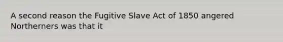 A second reason the Fugitive Slave Act of 1850 angered Northerners was that it