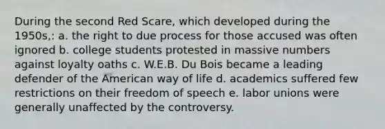 During the second Red Scare, which developed during the 1950s,: a. the right to due process for those accused was often ignored b. college students protested in massive numbers against loyalty oaths c. W.E.B. Du Bois became a leading defender of the American way of life d. academics suffered few restrictions on their freedom of speech e. <a href='https://www.questionai.com/knowledge/knfd2oEIT4-labor-unions' class='anchor-knowledge'>labor unions</a> were generally unaffected by the controversy.