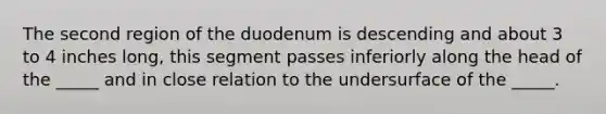 The second region of the duodenum is descending and about 3 to 4 inches long, this segment passes inferiorly along the head of the _____ and in close relation to the undersurface of the _____.