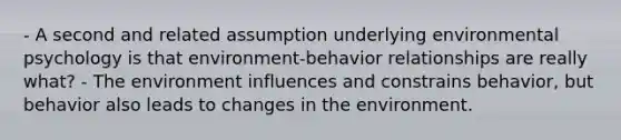 - A second and related assumption underlying environmental psychology is that environment-behavior relationships are really what? - The environment influences and constrains behavior, but behavior also leads to changes in the environment.