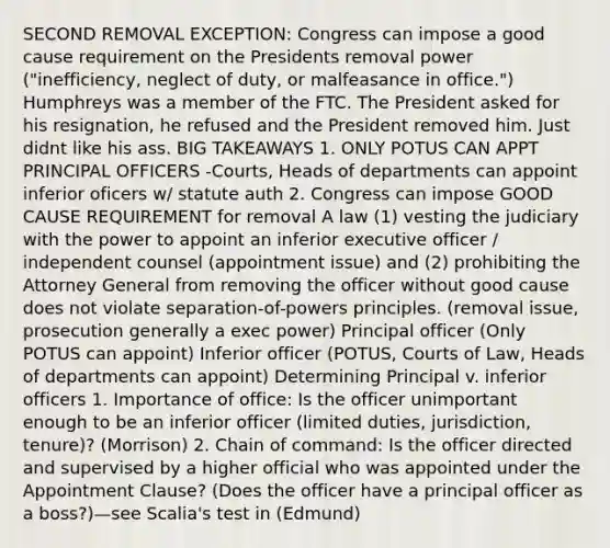 SECOND REMOVAL EXCEPTION: Congress can impose a good cause requirement on the Presidents removal power ("inefficiency, neglect of duty, or malfeasance in office.") Humphreys was a member of the FTC. The President asked for his resignation, he refused and the President removed him. Just didnt like his ass. BIG TAKEAWAYS 1. ONLY POTUS CAN APPT PRINCIPAL OFFICERS -Courts, Heads of departments can appoint inferior oficers w/ statute auth 2. Congress can impose GOOD CAUSE REQUIREMENT for removal A law (1) vesting the judiciary with the power to appoint an inferior executive officer / independent counsel (appointment issue) and (2) prohibiting the Attorney General from removing the officer without good cause does not violate separation-of-powers principles. (removal issue, prosecution generally a exec power) Principal officer (Only POTUS can appoint) Inferior officer (POTUS, Courts of Law, Heads of departments can appoint) Determining Principal v. inferior officers 1. Importance of office: Is the officer unimportant enough to be an inferior officer (limited duties, jurisdiction, tenure)? (Morrison) 2. Chain of command: Is the officer directed and supervised by a higher official who was appointed under the Appointment Clause? (Does the officer have a principal officer as a boss?)—see Scalia's test in (Edmund)