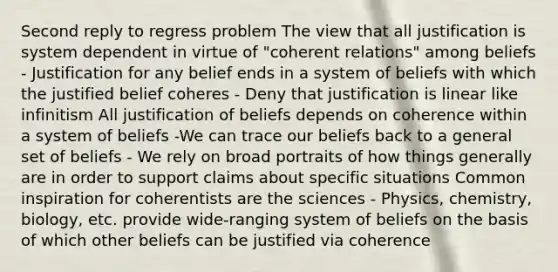 Second reply to regress problem The view that all justification is system dependent in virtue of "coherent relations" among beliefs - Justification for any belief ends in a system of beliefs with which the justified belief coheres - Deny that justification is linear like infinitism All justification of beliefs depends on coherence within a system of beliefs -We can trace our beliefs back to a general set of beliefs - We rely on broad portraits of how things generally are in order to support claims about specific situations Common inspiration for coherentists are the sciences - Physics, chemistry, biology, etc. provide wide-ranging system of beliefs on the basis of which other beliefs can be justified via coherence