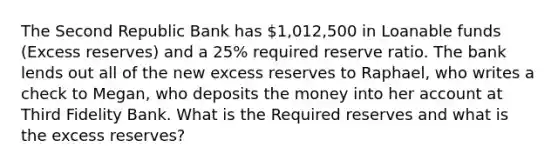 The Second Republic Bank has 1,012,500 in Loanable funds (Excess reserves) and a 25% required reserve ratio. The bank lends out all of the new excess reserves to Raphael, who writes a check to Megan, who deposits the money into her account at Third Fidelity Bank. What is the Required reserves and what is the excess reserves?