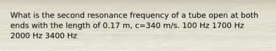 What is the second resonance frequency of a tube open at both ends with the length of 0.17 m, c=340 m/s. 100 Hz 1700 Hz 2000 Hz 3400 Hz