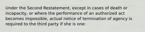 Under the Second Restatement, except in cases of death or incapacity, or where the performance of an authorized act becomes impossible, actual notice of termination of agency is required to the third party if she is one: