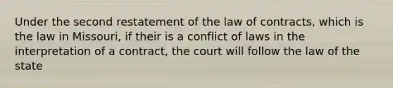 Under the second restatement of the law of contracts, which is the law in Missouri, if their is a conflict of laws in the interpretation of a contract, the court will follow the law of the state