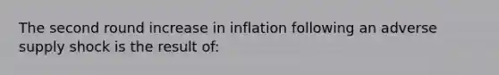 The second round increase in inflation following an adverse supply shock is the result of: