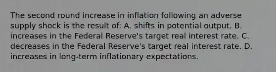 The second round increase in inflation following an adverse supply shock is the result of: A. shifts in potential output. B. increases in the Federal Reserve's target real interest rate. C. decreases in the Federal Reserve's target real interest rate. D. increases in long-term inflationary expectations.