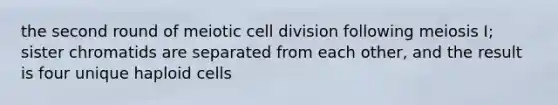 the second round of meiotic cell division following meiosis I; sister chromatids are separated from each other, and the result is four unique haploid cells