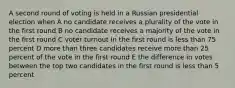 A second round of voting is held in a Russian presidential election when A no candidate receives a plurality of the vote in the first round B no candidate receives a majority of the vote in the first round C voter turnout in the first round is less than 75 percent D more than three candidates receive more than 25 percent of the vote in the first round E the difference in votes between the top two candidates in the first round is less than 5 percent