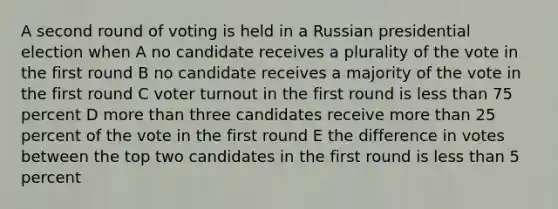 A second round of voting is held in a Russian presidential election when A no candidate receives a plurality of the vote in the first round B no candidate receives a majority of the vote in the first round C voter turnout in the first round is less than 75 percent D more than three candidates receive more than 25 percent of the vote in the first round E the difference in votes between the top two candidates in the first round is less than 5 percent