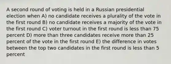 A second round of voting is held in a Russian presidential election when A) no candidate receives a plurality of the vote in the first round B) no candidate receives a majority of the vote in the first round C) voter turnout in the first round is less than 75 percent D) more than three candidates receive more than 25 percent of the vote in the first round E) the difference in votes between the top two candidates in the first round is less than 5 percent