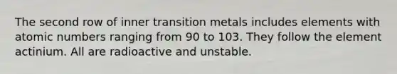 The second row of inner transition metals includes elements with atomic numbers ranging from 90 to 103. They follow the element actinium. All are radioactive and unstable.