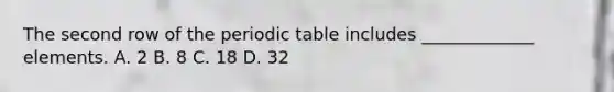 The second row of the periodic table includes _____________ elements. A. 2 B. 8 C. 18 D. 32