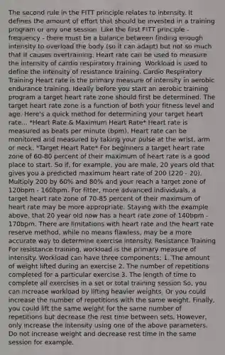 The second rule in the FITT principle relates to intensity. It defines the amount of effort that should be invested in a training program or any one session. Like the first FITT principle - frequency - there must be a balance between finding enough intensity to overload the body (so it can adapt) but not so much that it causes overtraining. Heart rate can be used to measure the intensity of cardio respiratory training. Workload is used to define the intensity of resistance training. Cardio Respiratory Training Heart rate is the primary measure of intensity in aerobic endurance training. Ideally before you start an aerobic training program a target heart rate zone should first be determined. The target heart rate zone is a function of both your fitness level and age. Here's a quick method for determining your target heart rate... *Heart Rate & Maximum Heart Rate* Heart rate is measured as beats per minute (bpm). Heart rate can be monitored and measured by taking your pulse at the wrist, arm or neck. *Target Heart Rate* For beginners a target heart rate zone of 60-80 percent of their maximum of heart rate is a good place to start. So if, for example, you are male, 20 years old that gives you a predicted maximum heart rate of 200 (220 - 20). Multiply 200 by 60% and 80% and your reach a target zone of 120bpm - 160bpm. For fitter, more advanced individuals, a target heart rate zone of 70-85 percent of their maximum of heart rate may be more appropriate. Staying with the example above, that 20 year old now has a heart rate zone of 140bpm - 170bpm. There are limitations with heart rate and the heart rate reserve method, while no means flawless, may be a more accurate way to determine exercise intensity. Resistance Training For resistance training, workload is the primary measure of intensity. Workload can have three components: 1. The amount of weight lifted during an exercise 2. The number of repetitions completed for a particular exercise 3. The length of time to complete all exercises in a set or total training session So, you can increase workload by lifting heavier weights. Or you could increase the number of repetitions with the same weight. Finally, you could lift the same weight for the same number of repetitions but decrease the rest time between sets. However, only increase the intensity using one of the above parameters. Do not increase weight and decrease rest time in the same session for example.