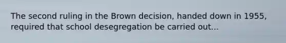 The second ruling in the Brown decision, handed down in 1955, required that school desegregation be carried out...