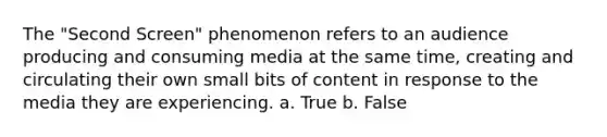 The "Second Screen" phenomenon refers to an audience producing and consuming media at the same time, creating and circulating their own small bits of content in response to the media they are experiencing. a. True b. False