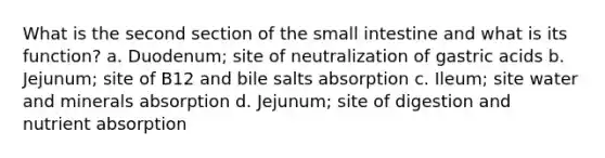 What is the second section of the small intestine and what is its function? a. Duodenum; site of neutralization of gastric acids b. Jejunum; site of B12 and bile salts absorption c. Ileum; site water and minerals absorption d. Jejunum; site of digestion and nutrient absorption