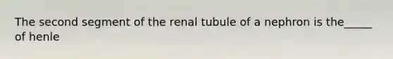 The second segment of the renal tubule of a nephron is the_____ of henle