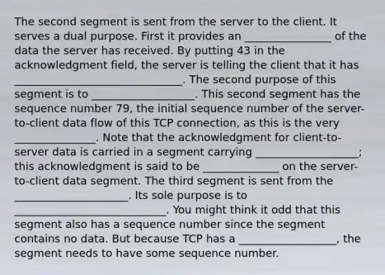 The second segment is sent from the server to the client. It serves a dual purpose. First it provides an ________________ of the data the server has received. By putting 43 in the acknowledgment field, the server is telling the client that it has _______________________________. The second purpose of this segment is to ___________________. This second segment has the sequence number 79, the initial sequence number of the server-to-client data flow of this TCP connection, as this is the very _______________. Note that the acknowledgment for client-to-server data is carried in a segment carrying ___________________; this acknowledgment is said to be ______________ on the server-to-client data segment. The third segment is sent from the _____________________. Its sole purpose is to ____________________________. You might think it odd that this segment also has a sequence number since the segment contains no data. But because TCP has a __________________, the segment needs to have some sequence number.